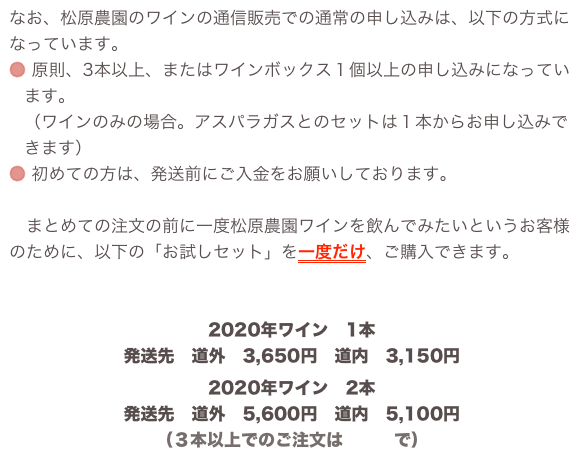 なお、松原農園のワインの通信販売での通常の申し込みは、以下の方式になっています。
 原則、3本以上、またはワインボックス１個以上の申し込みになっています。 （ワインのみの場合。アスパラガスとのセットは１本からお申し込みできます）
 初めての方は、発送前にご入金をお願いしております。 
　まとめての注文の前に一度松原農園ワインを飲んでみたいというお客様のために、以下の「お試しセット」を一度だけ、ご購入できます。

松原農園ワイン・お試しセット
2020年ワイン　1本発送先　道外　3,650円　道内　3,150円2020年ワイン　2本発送先　道外　5,600円　道内　5,100円（３本以上でのご注文はこちらで）